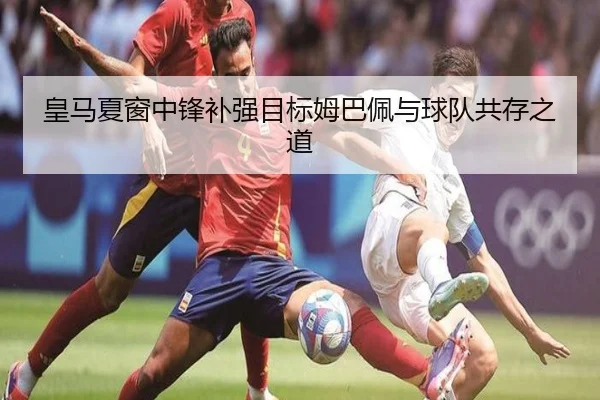 皇马夏窗中锋补强目标姆巴佩与球队共存之道